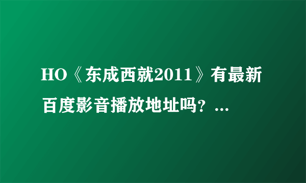 HO《东成西就2011》有最新百度影音播放地址吗？或者BT下载也行？《东成西就2011》我爱你？？