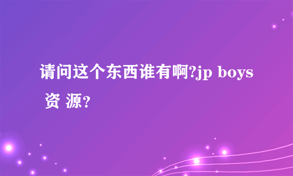 请问这个东西谁有啊?jp boys 资 源？