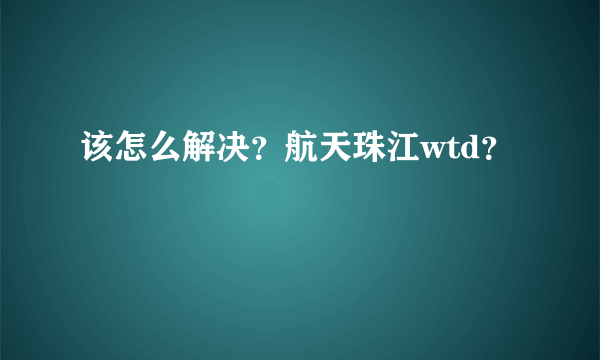 该怎么解决？航天珠江wtd？