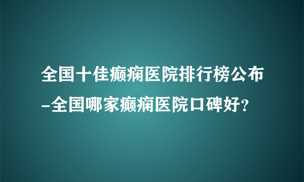 全国十佳癫痫医院排行榜公布-全国哪家癫痫医院口碑好？