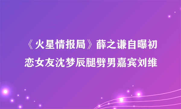 《火星情报局》薛之谦自曝初恋女友沈梦辰腿劈男嘉宾刘维