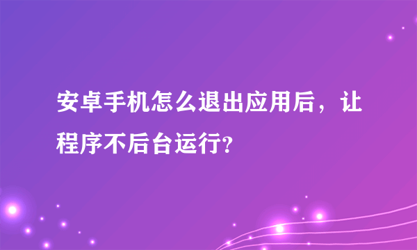 安卓手机怎么退出应用后，让程序不后台运行？