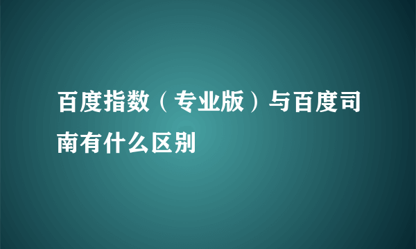 百度指数（专业版）与百度司南有什么区别