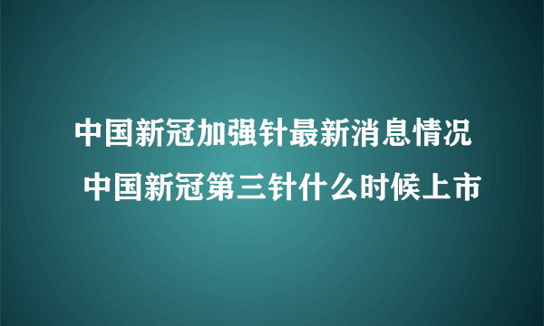 中国新冠加强针最新消息情况 中国新冠第三针什么时候上市