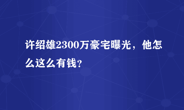 许绍雄2300万豪宅曝光，他怎么这么有钱？