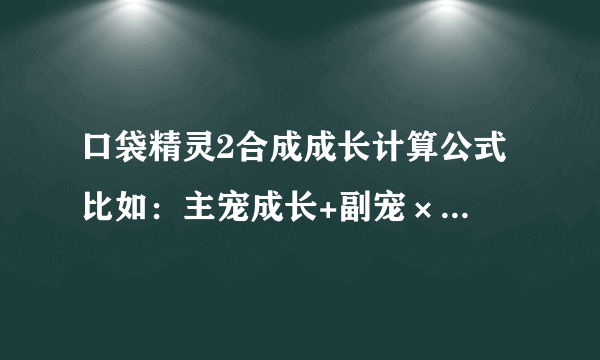 口袋精灵2合成成长计算公式 比如：主宠成长+副宠×百分之几，然后再怎样怎样 要公式 +－×÷