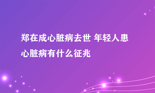 郑在成心脏病去世 年轻人患心脏病有什么征兆