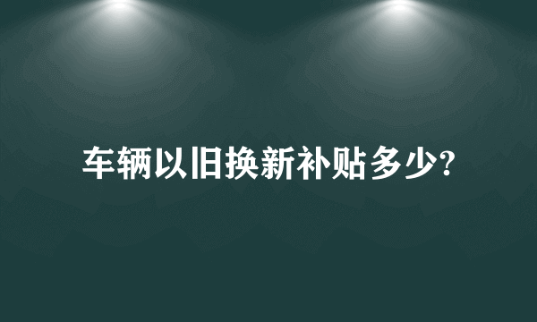 车辆以旧换新补贴多少?