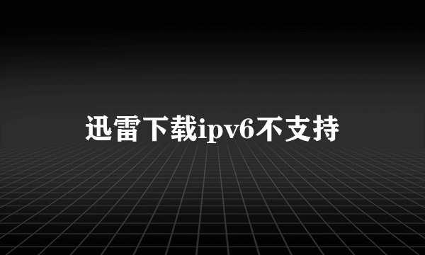 迅雷下载ipv6不支持