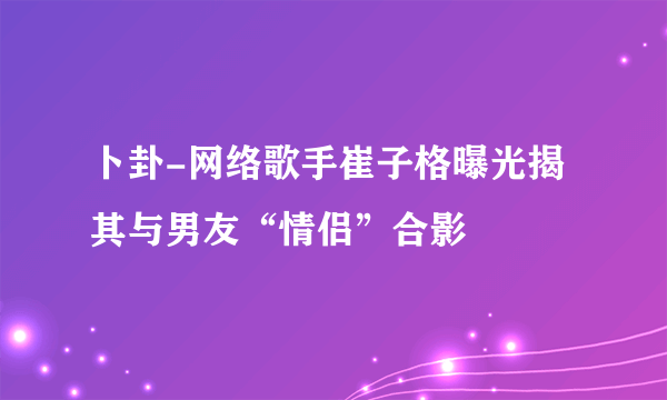 卜卦-网络歌手崔子格曝光揭其与男友“情侣”合影