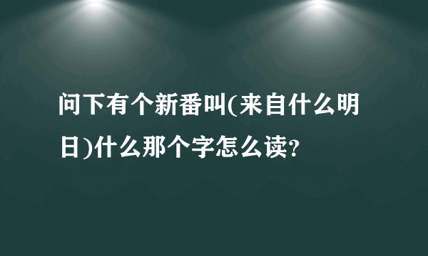 问下有个新番叫(来自什么明日)什么那个字怎么读？