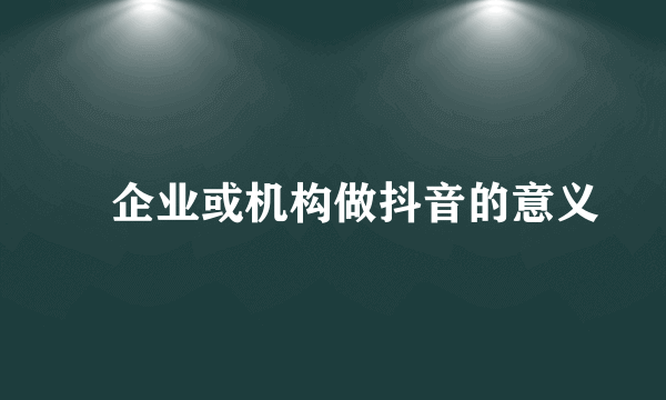 ​企业或机构做抖音的意义