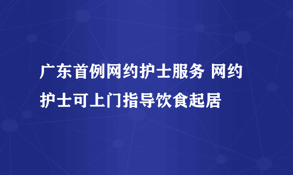 广东首例网约护士服务 网约护士可上门指导饮食起居