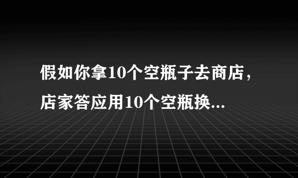 假如你拿10个空瓶子去商店，店家答应用10个空瓶换一瓶饮料，假如你现在带100个空瓶子去商店，你总共可以换到多少瓶饮料