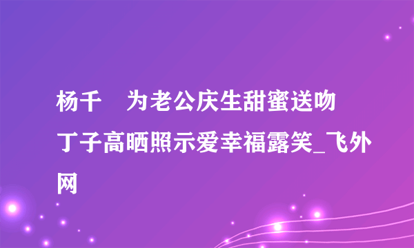 杨千嬅为老公庆生甜蜜送吻 丁子高晒照示爱幸福露笑_飞外网