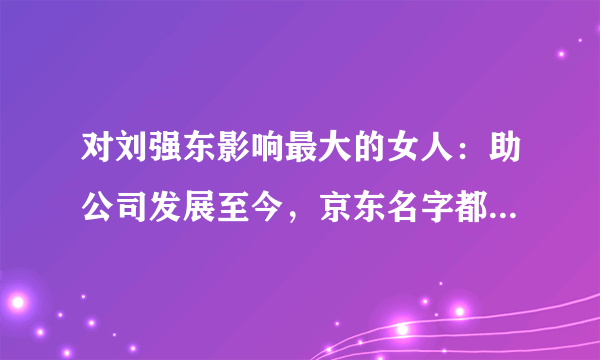 对刘强东影响最大的女人：助公司发展至今，京东名字都是因她而来