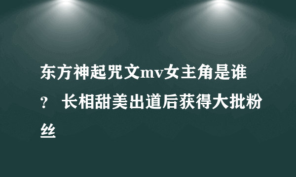 东方神起咒文mv女主角是谁？ 长相甜美出道后获得大批粉丝