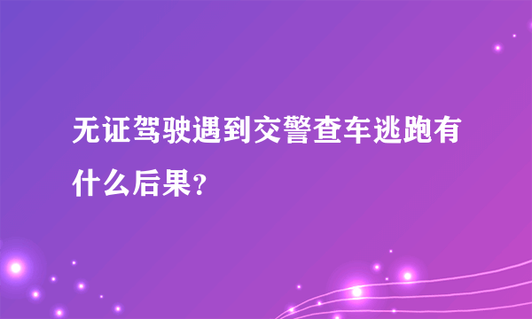 无证驾驶遇到交警查车逃跑有什么后果？