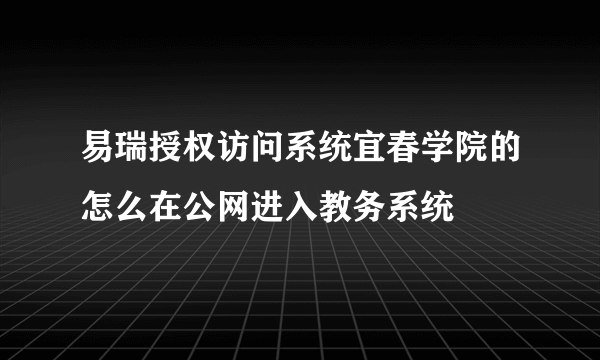 易瑞授权访问系统宜春学院的怎么在公网进入教务系统