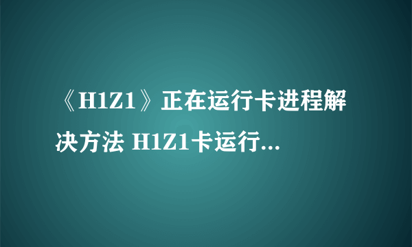 《H1Z1》正在运行卡进程解决方法 H1Z1卡运行进程怎么办