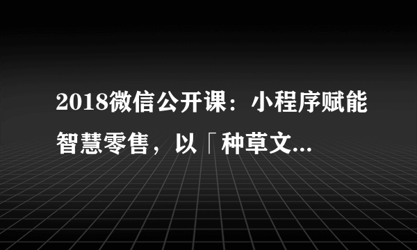 2018微信公开课：小程序赋能智慧零售，以「种草文」为主的内容电商会成为消费新主流吗？