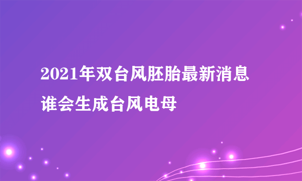 2021年双台风胚胎最新消息 谁会生成台风电母