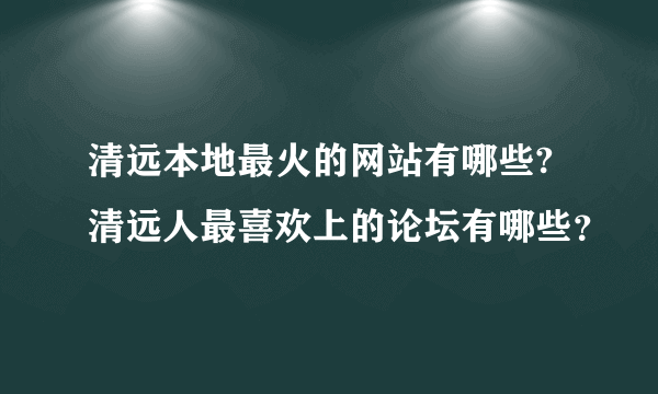 清远本地最火的网站有哪些?清远人最喜欢上的论坛有哪些？