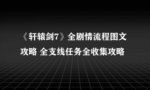 《轩辕剑7》全剧情流程图文攻略 全支线任务全收集攻略