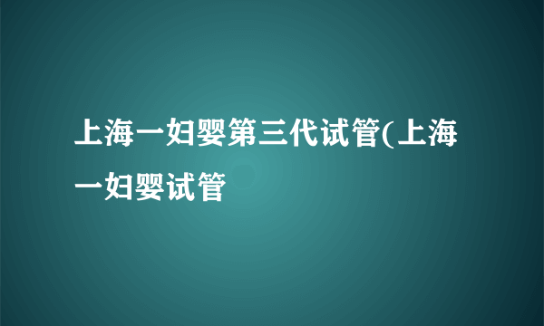 上海一妇婴第三代试管(上海一妇婴试管