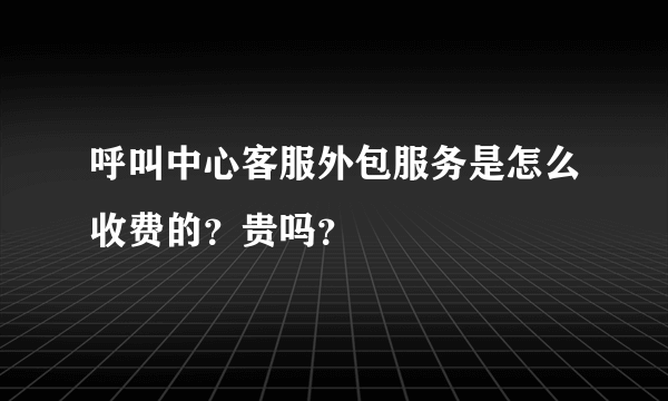 呼叫中心客服外包服务是怎么收费的？贵吗？