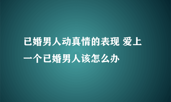 已婚男人动真情的表现 爱上一个已婚男人该怎么办