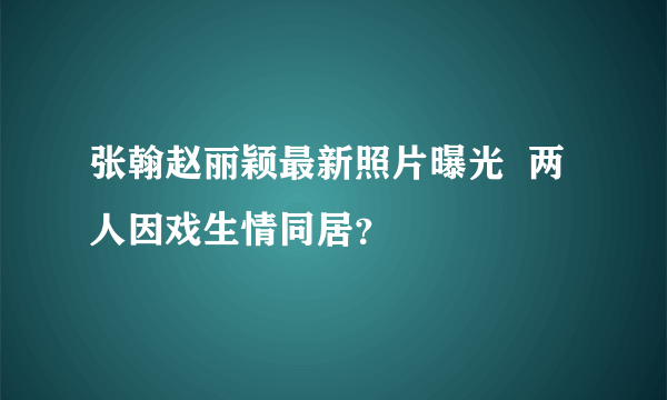 张翰赵丽颖最新照片曝光  两人因戏生情同居？