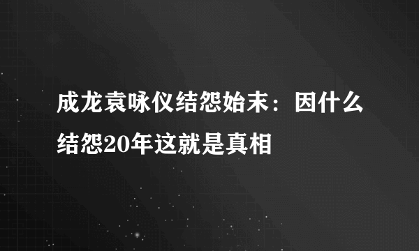 成龙袁咏仪结怨始末：因什么结怨20年这就是真相