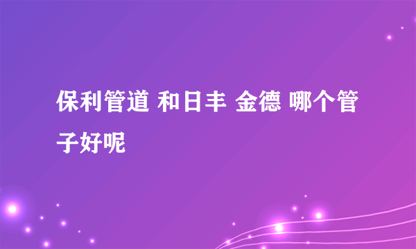 保利管道 和日丰 金德 哪个管子好呢