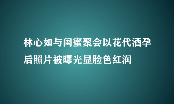 林心如与闺蜜聚会以花代酒孕后照片被曝光显脸色红润