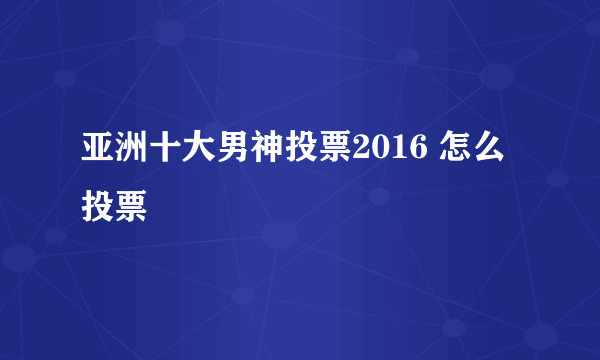 亚洲十大男神投票2016 怎么投票