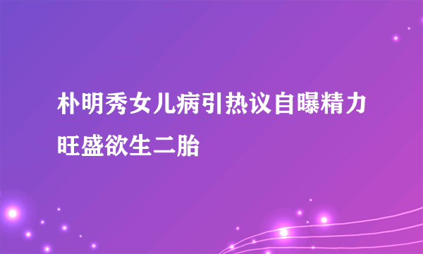 朴明秀女儿病引热议自曝精力旺盛欲生二胎