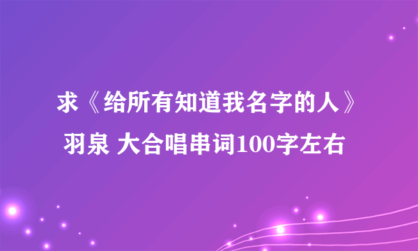 求《给所有知道我名字的人》 羽泉 大合唱串词100字左右