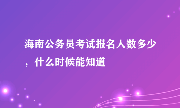 海南公务员考试报名人数多少，什么时候能知道