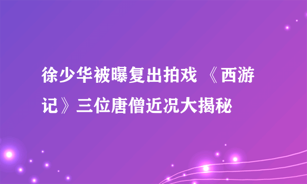 徐少华被曝复出拍戏 《西游记》三位唐僧近况大揭秘