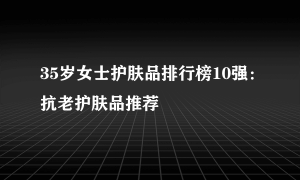 35岁女士护肤品排行榜10强：抗老护肤品推荐