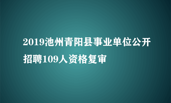 2019池州青阳县事业单位公开招聘109人资格复审