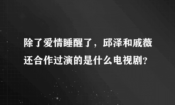 除了爱情睡醒了，邱泽和戚薇还合作过演的是什么电视剧？