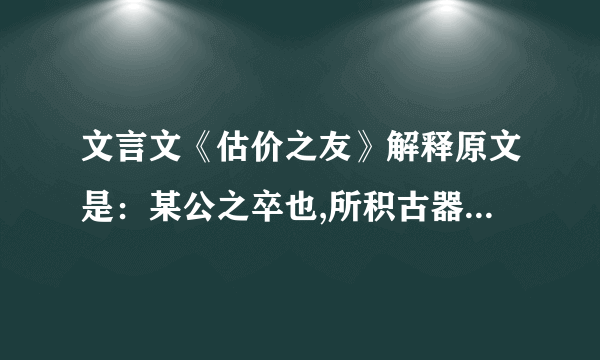 文言文《估价之友》解释原文是：某公之卒也,所积古器,寡妇孤儿不知其值,乞其友估之,友故高其价,使久不售,俟其窘极,乃以贱