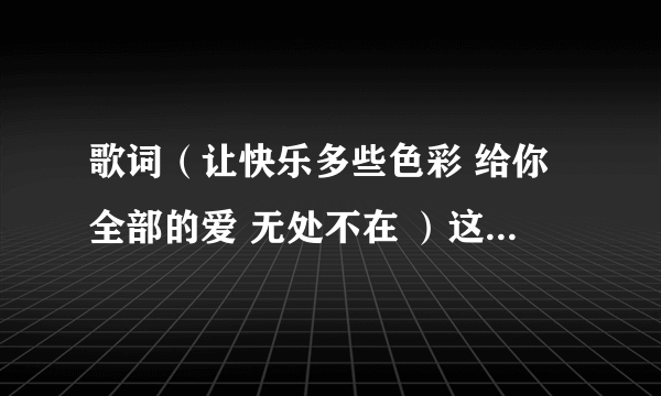 歌词（让快乐多些色彩 给你全部的爱 无处不在 ）这是那首歌里的