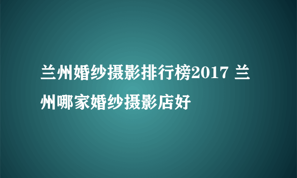 兰州婚纱摄影排行榜2017 兰州哪家婚纱摄影店好