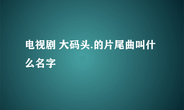 电视剧 大码头.的片尾曲叫什么名字