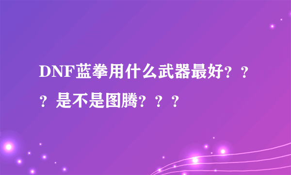 DNF蓝拳用什么武器最好？？？是不是图腾？？？