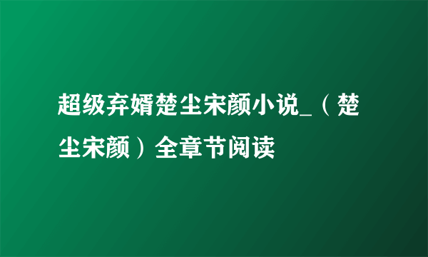 超级弃婿楚尘宋颜小说_（楚尘宋颜）全章节阅读