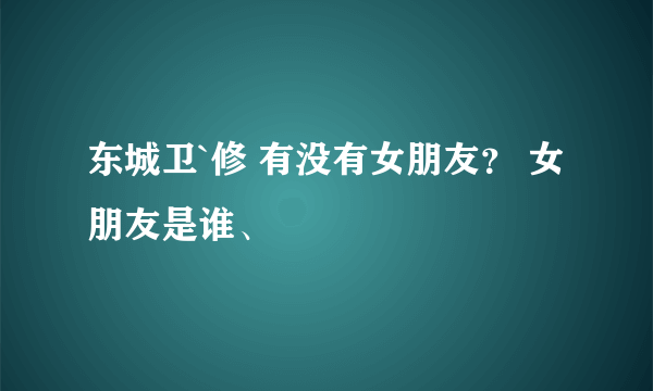 东城卫`修 有没有女朋友？ 女朋友是谁、